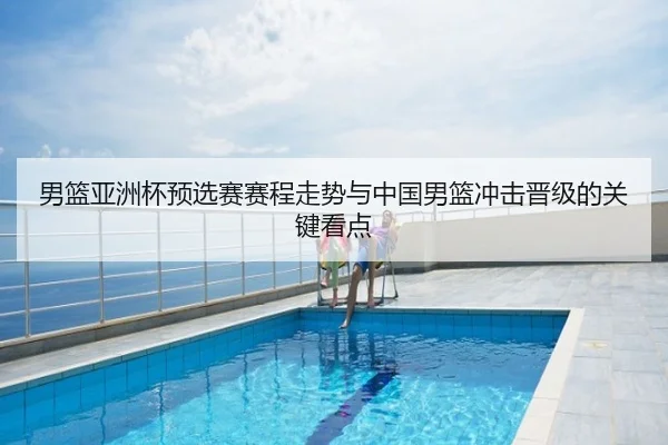 男篮亚洲杯预选赛赛程走势与中国男篮冲击晋级的关键看点