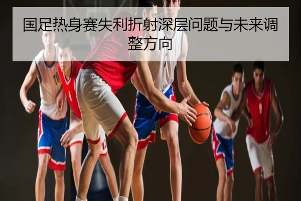 国足热身赛失利折射深层问题与未来调整方向