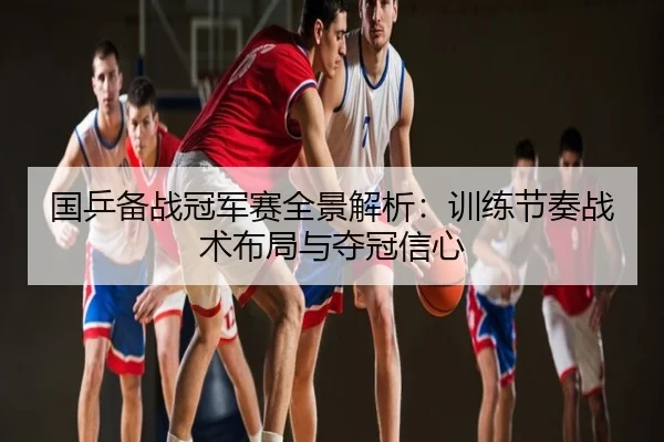 国乒备战冠军赛全景解析：训练节奏战术布局与夺冠信心