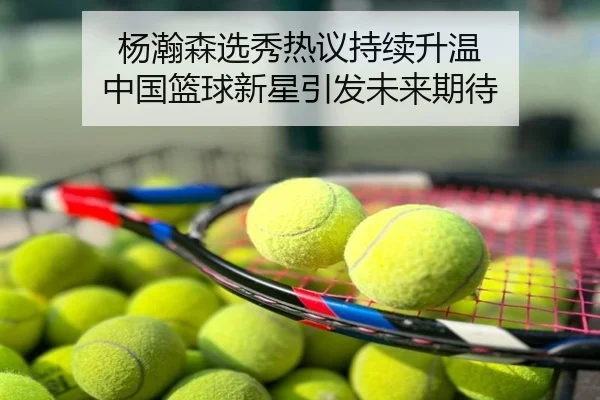 杨瀚森选秀热议持续升温 中国篮球新星引发未来期待