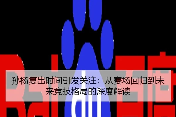 孙杨复出时间引发关注：从赛场回归到未来竞技格局的深度解读