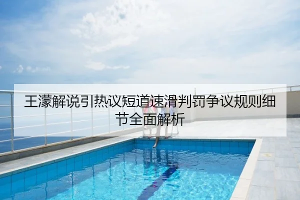 王濛解说引热议短道速滑判罚争议规则细节全面解析