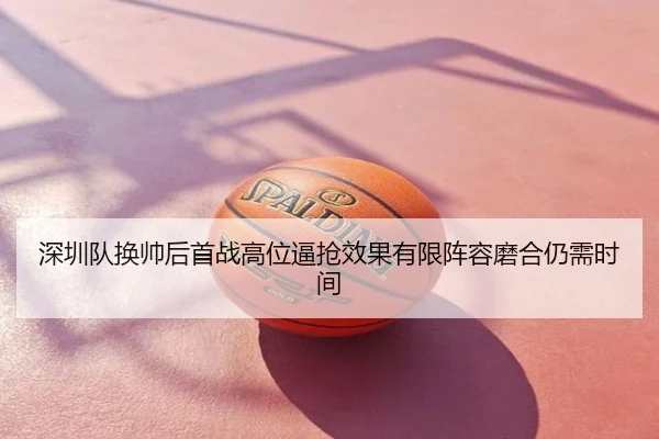 深圳队换帅后首战高位逼抢效果有限阵容磨合仍需时间
