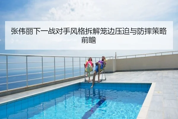 张伟丽下一战对手风格拆解笼边压迫与防摔策略前瞻