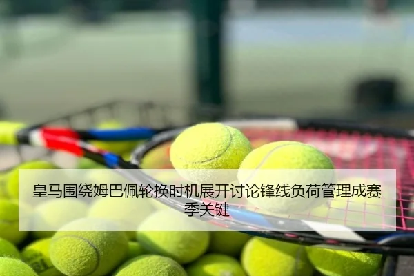皇马围绕姆巴佩轮换时机展开讨论锋线负荷管理成赛季关键