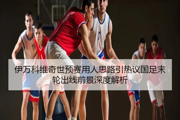 伊万科维奇世预赛用人思路引热议国足末轮出线前景深度解析