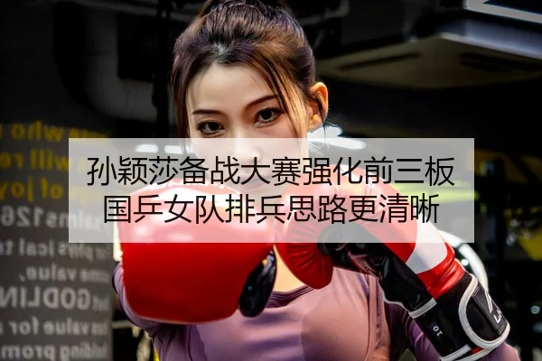 孙颖莎备战大赛强化前三板 国乒女队排兵思路更清晰