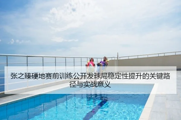 张之臻硬地赛前训练公开发球局稳定性提升的关键路径与实战意义