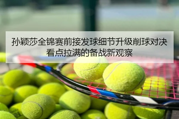 孙颖莎全锦赛前接发球细节升级削球对决看点拉满的备战新观察