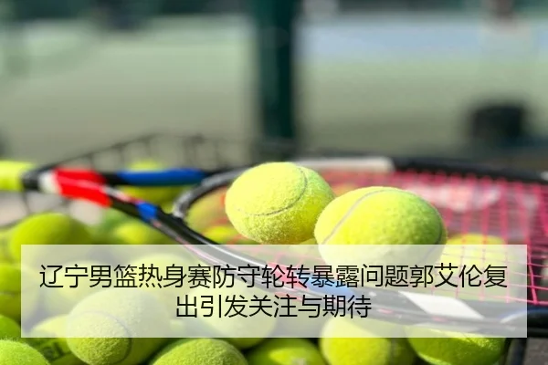 辽宁男篮热身赛防守轮转暴露问题郭艾伦复出引发关注与期待