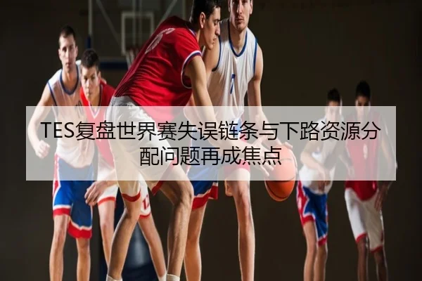 TES复盘世界赛失误链条与下路资源分配问题再成焦点