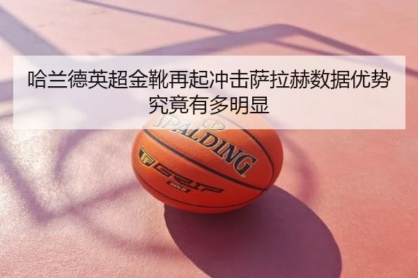 哈兰德英超金靴再起冲击萨拉赫数据优势究竟有多明显